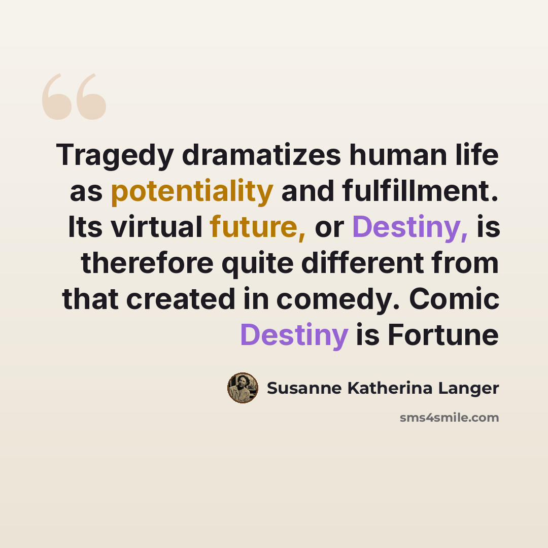 “Tragedy dramatizes human life as potentiality and fulfillment. Its virtual future, or Destiny, is therefore quite different from that created in comedy. Comic Destiny is Fortune” quote by Susanne Katherina Langer