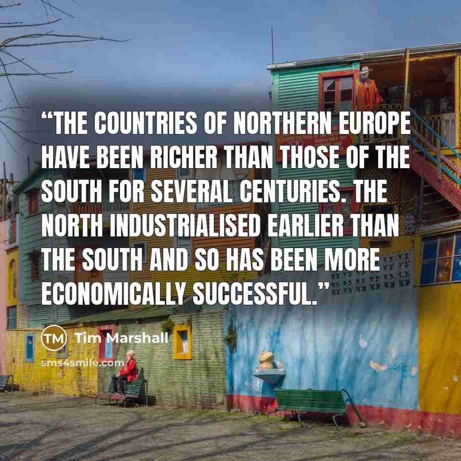 “The countries of northern Europe have been richer than those of the south for several centuries. The north industrialised earlier than the south and so has been more economically successful.” quote by Tim Marshall
