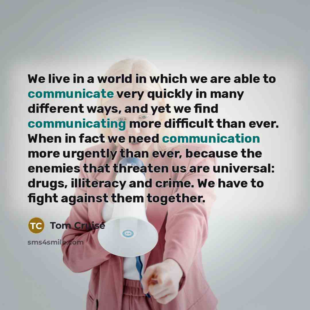 “We live in a world in which we are able to communicate very quickly in many different ways, and yet we find communicating more difficult than ever. When in fact we need communication more urgently than ever, because the enemies that threaten us are universal: drugs, illiteracy and crime. We have…” quote by Tom Cruise