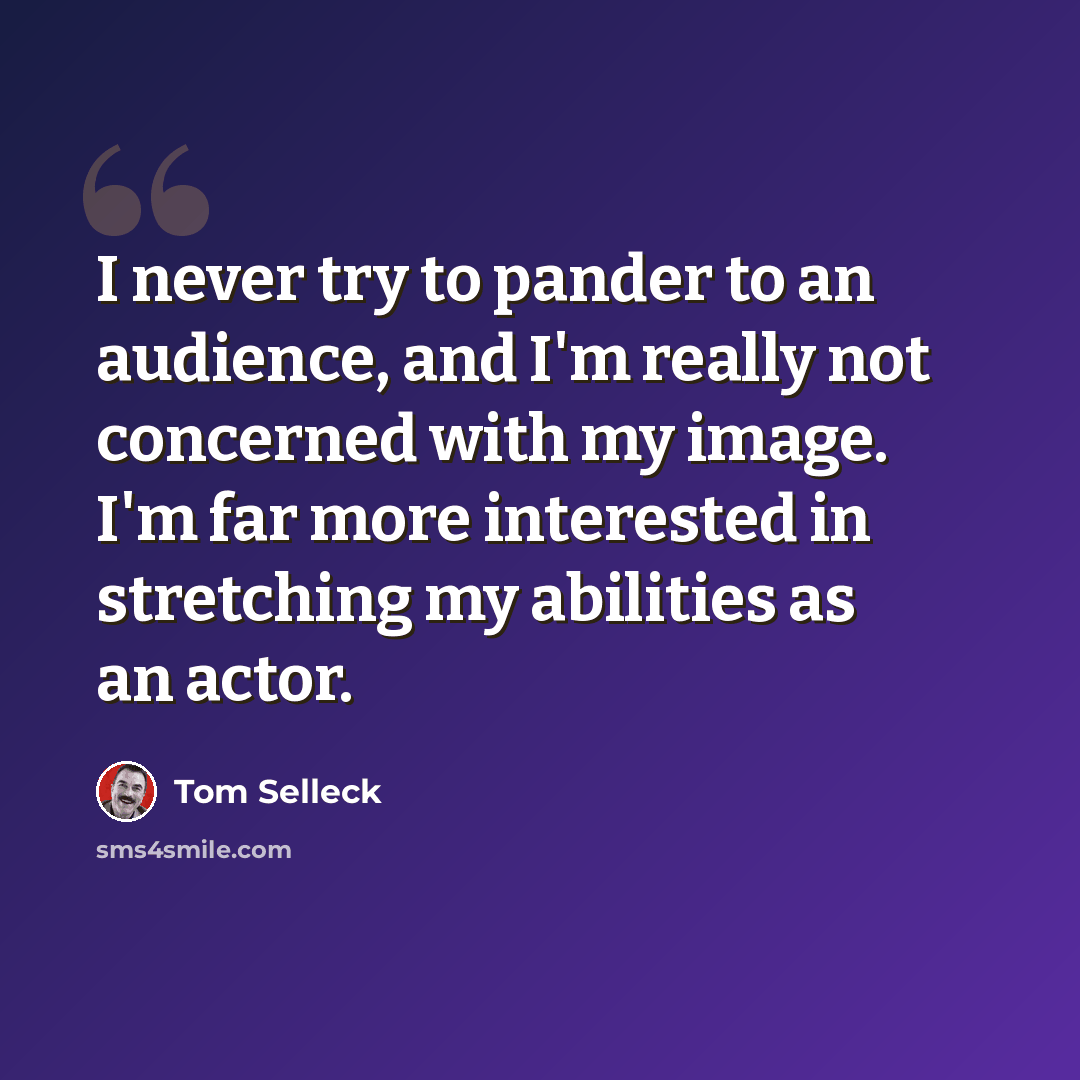 “I never try to pander to an audience, and I'm really not concerned with my image. I'm far more interested in stretching my abilities as an actor.” quote by Tom Selleck