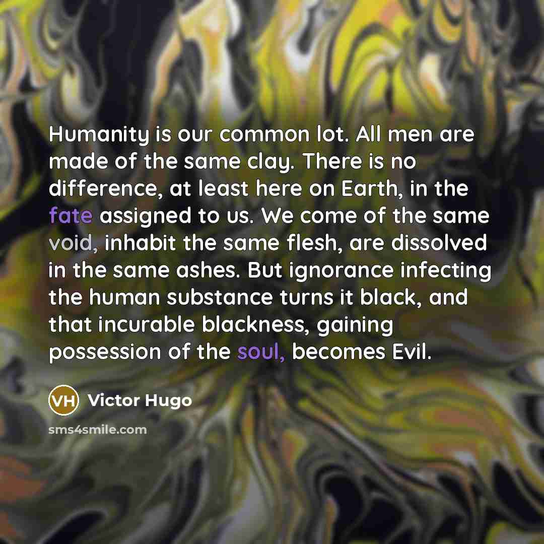 “Humanity is our common lot. All men are made of the same clay. There is no difference, at least here on Earth, in the fate assigned to us. We come of the same void, inhabit the same flesh, are dissolved in the same ashes. But ignorance infecting the human substance turns it black, and that…” quote by Victor Hugo