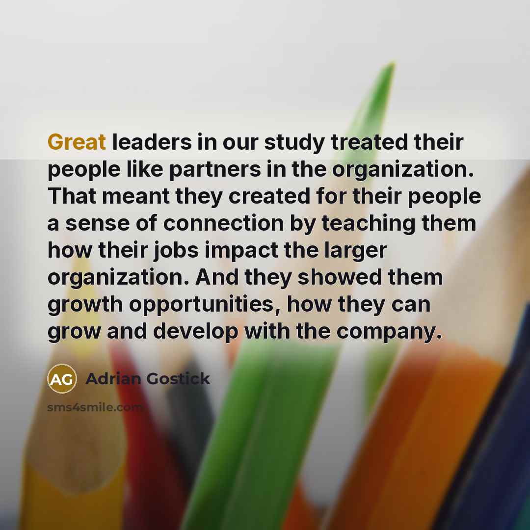 “Great leaders in our study treated their people like partners in the organization. That meant they created for their people a sense of connection by teaching them how their jobs impact the larger organization. And they showed them growth opportunities, how they can grow and develop with the company.” quote by Adrian Gostick