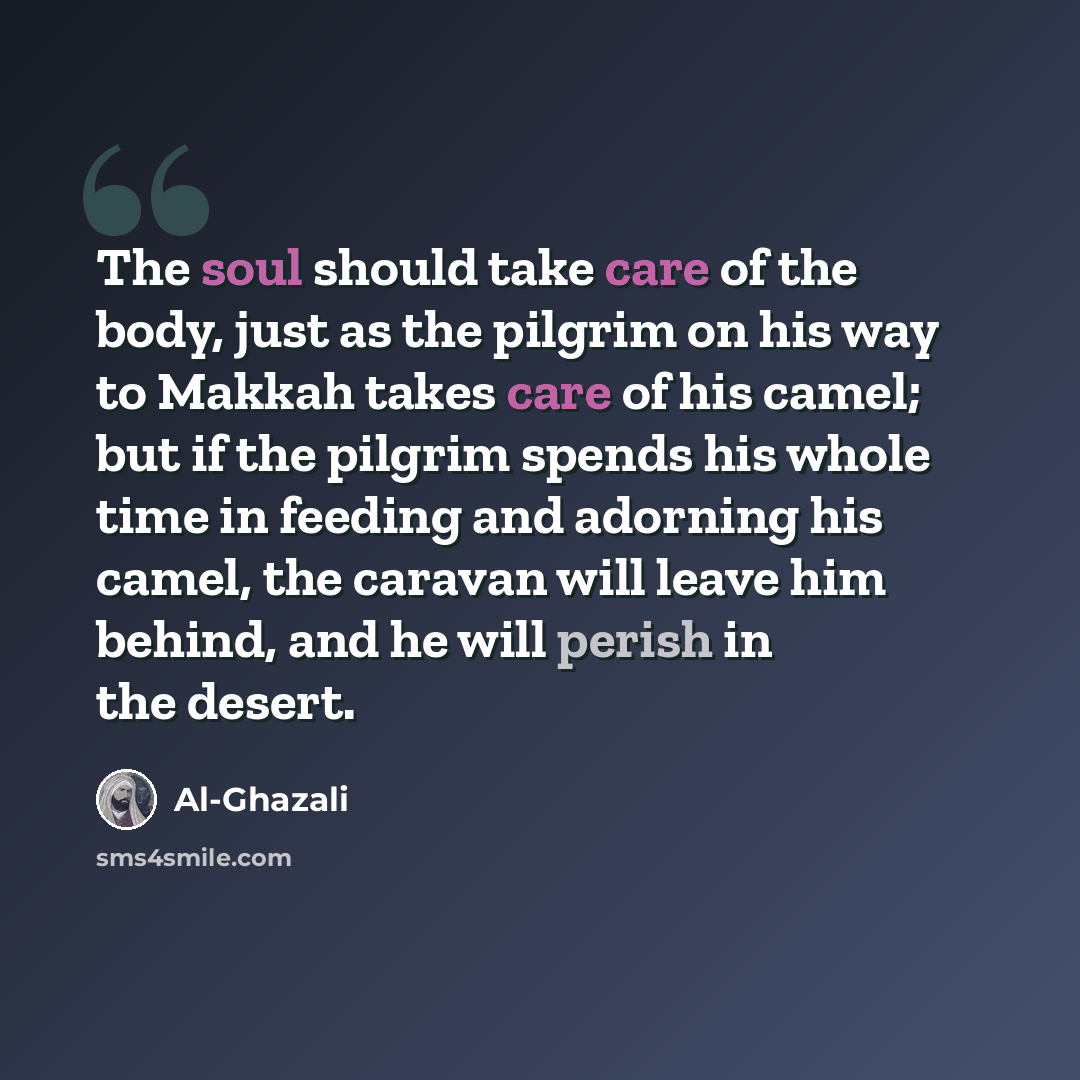 “The soul should take care of the body, just as the pilgrim on his way to Makkah takes care of his camel; but if the pilgrim spends his whole time in feeding and adorning his camel, the caravan will leave him behind, and he will perish in the desert.” quote by Al-Ghazali