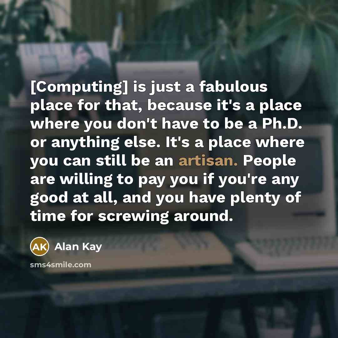 “[Computing] is just a fabulous place for that, because it's a place where you don't have to be a Ph.D. or anything else. It's a place where you can still be an artisan. People are willing to pay you if you're any good at all, and you have plenty of time for screwing around.” quote by Alan Kay