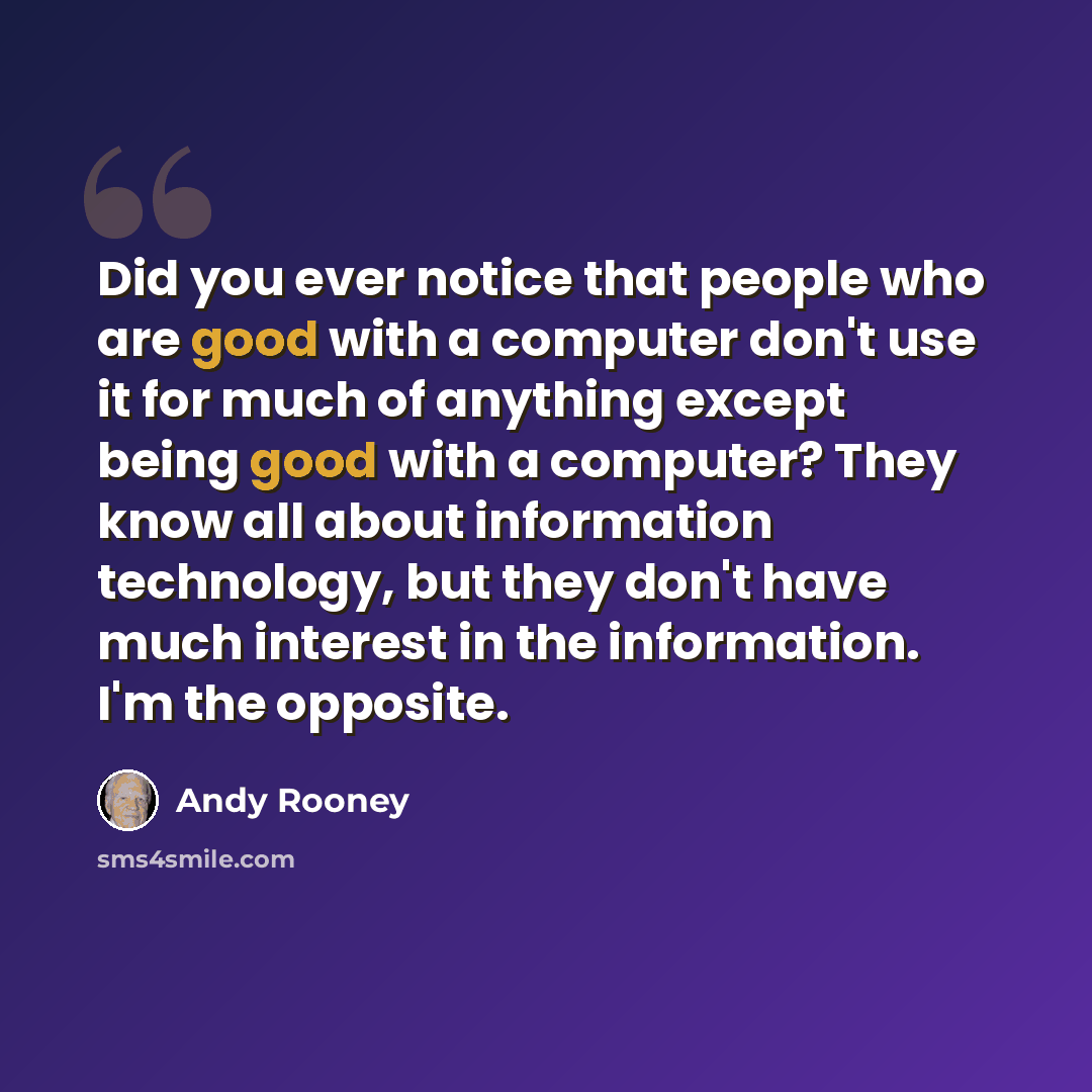 “Did you ever notice that people who are good with a computer don't use it for much of anything except being good with a computer? They know all about information technology, but they don't have much interest in the information. I'm the opposite.” quote by Andy Rooney