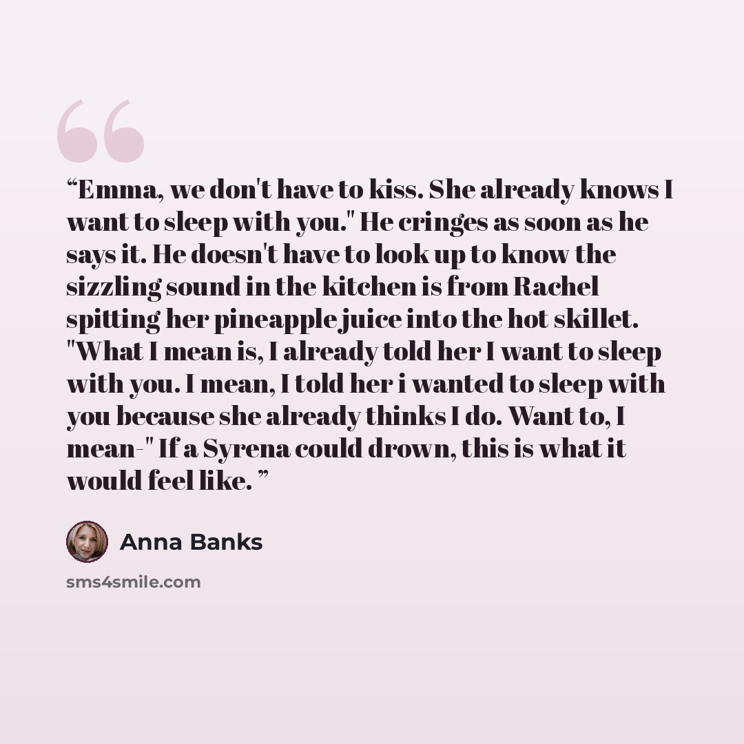 “Emma, we don't have to kiss. She already knows I want to sleep with you." He cringes as soon as he says it. He doesn't have to look up to know the sizzling sound in the kitchen is from Rachel spitting her pineapple juice into the hot skillet. "What I mean is, I already told her I want to sleep…” quote by Anna Banks