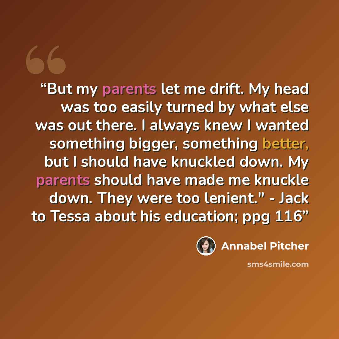 “But my parents let me drift. My head was too easily turned by what else was out there. I always knew I wanted something bigger, something better, but I should have knuckled down. My parents should have made me knuckle down. They were too lenient." - Jack to Tessa about his education; ppg 116” quote by Annabel Pitcher
