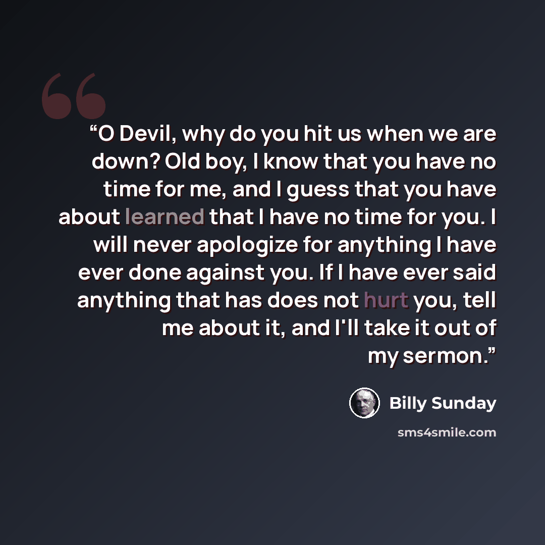 “O Devil, why do you hit us when we are down? Old boy, I know that you have no time for me, and I guess that you have about learned that I have no time for you. I will never apologize for anything I have ever done against you. If I have ever said anything that has does not hurt you, tell me about…” quote by Billy Sunday