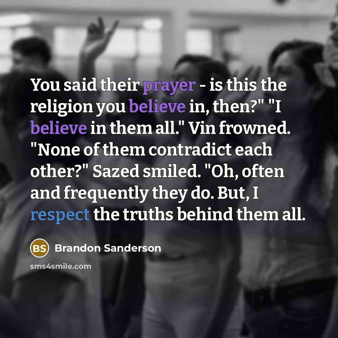 “You said their prayer - is this the religion you believe in, then?" "I believe in them all." Vin frowned. "None of them contradict each other?" Sazed smiled. "Oh, often and frequently they do. But, I respect the truths behind them all.” quote by Brandon Sanderson