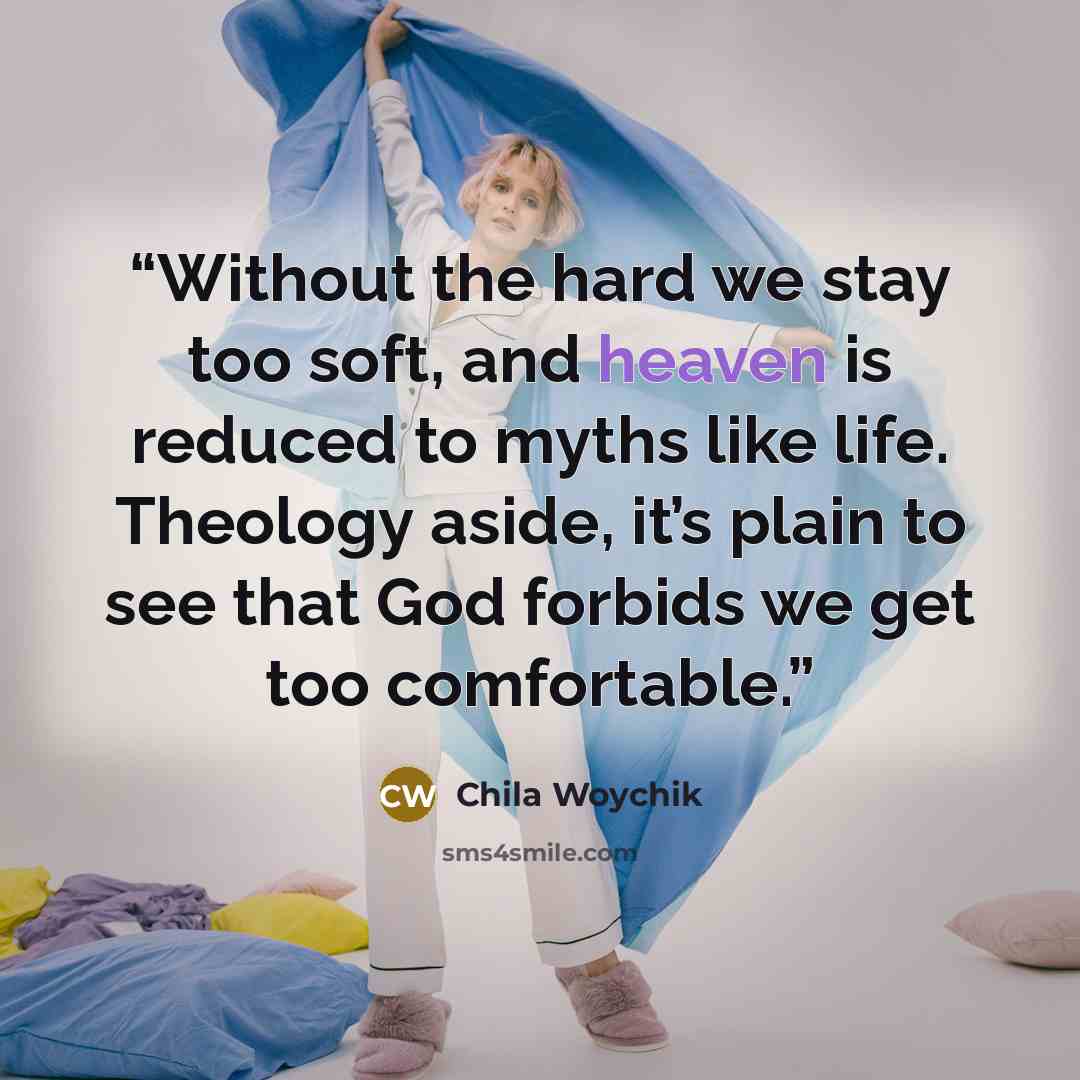 “Without the hard we stay too soft, and heaven is reduced to myths like life. Theology aside, it’s plain to see that God forbids we get too comfortable.” quote by Chila Woychik