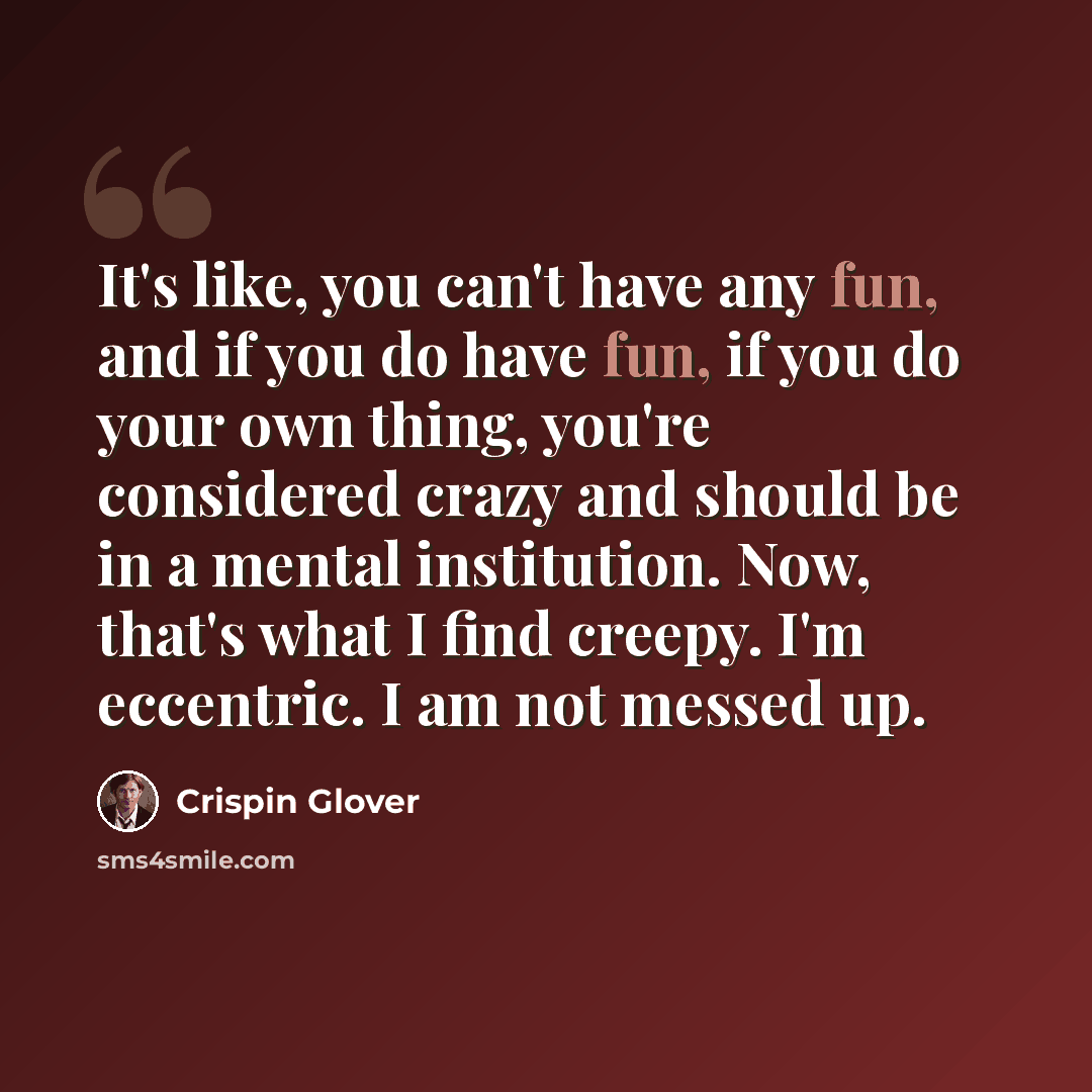 “It's like, you can't have any fun, and if you do have fun, if you do your own thing, you're considered crazy and should be in a mental institution. Now, that's what I find creepy. I'm eccentric. I am not messed up.” quote by Crispin Glover