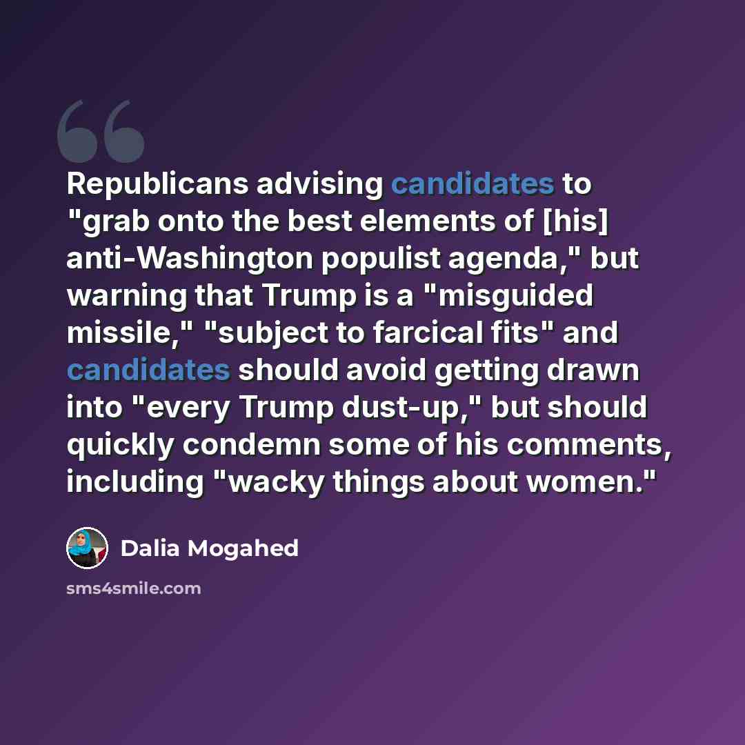 “Republicans advising candidates to "grab onto the best elements of [his] anti-Washington populist agenda," but warning that Trump is a "misguided missile," "subject to farcical fits" and candidates should avoid getting drawn into "every Trump dust-up," but should quickly condemn some of his…” quote by Dalia Mogahed