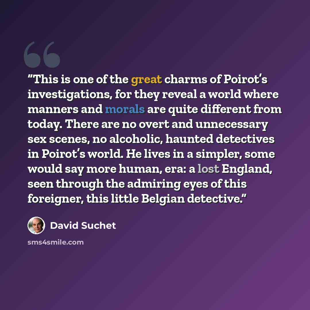 “This is one of the great charms of Poirot’s investigations, for they reveal a world where manners and morals are quite different from today. There are no overt and unnecessary sex scenes, no alcoholic, haunted detectives in Poirot’s world. He lives in a simpler, some would say more human, era: a…” quote by David Suchet