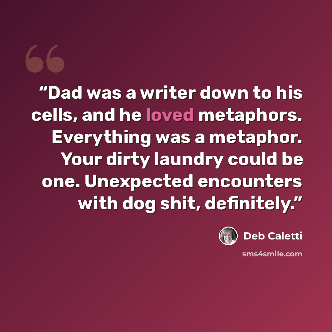 “Dad was a writer down to his cells, and he loved metaphors. Everything was a metaphor. Your dirty laundry could be one. Unexpected encounters with dog shit, definitely.” quote by Deb Caletti