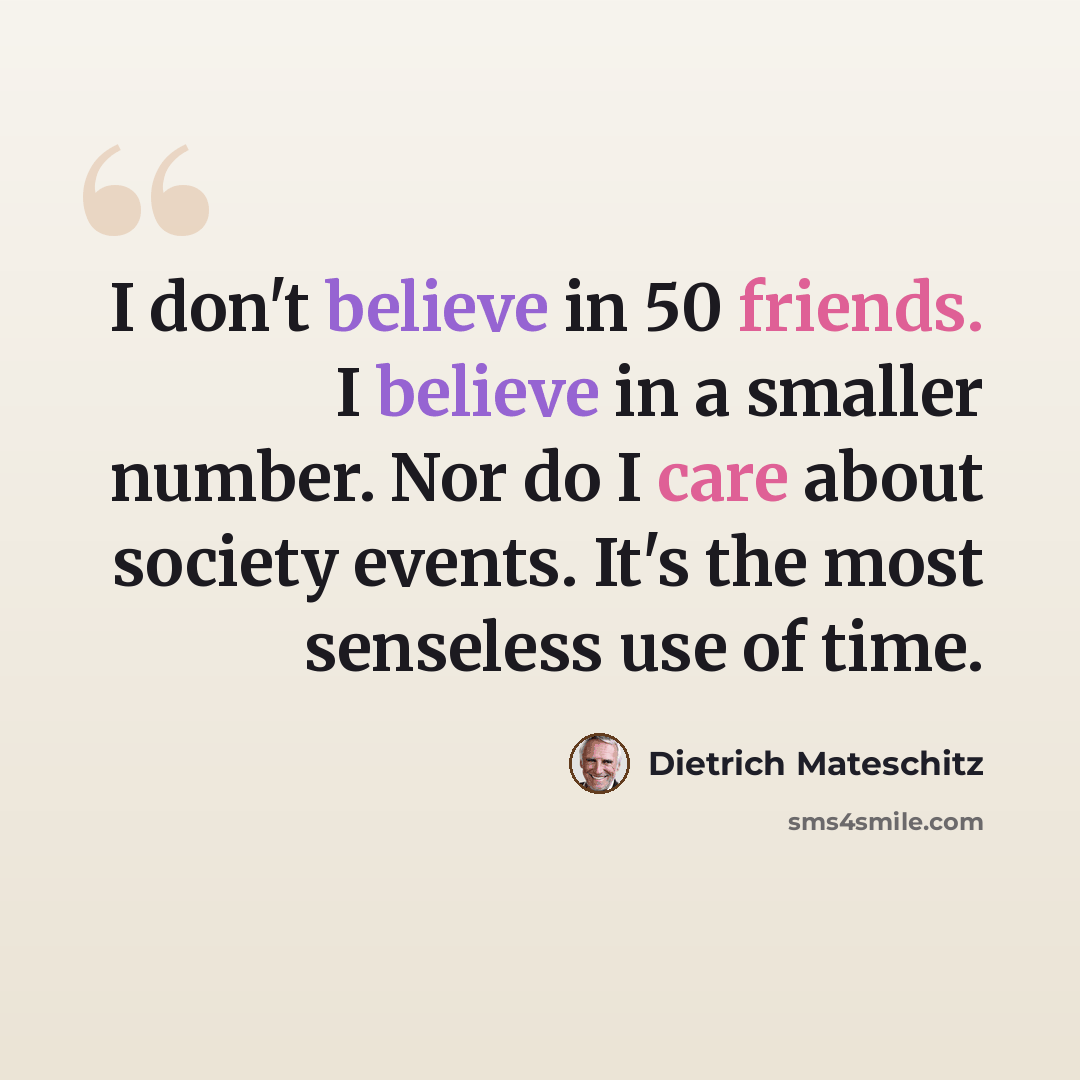 “I don't believe in 50 friends. I believe in a smaller number. Nor do I care about society events. It's the most senseless use of time.” quote by Dietrich Mateschitz