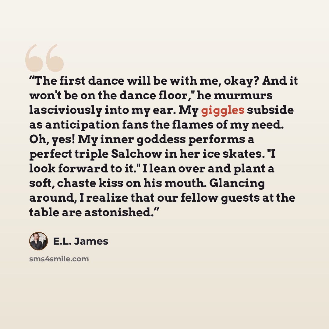“The first dance will be with me, okay? And it won't be on the dance floor," he murmurs lasciviously into my ear. My giggles subside as anticipation fans the flames of my need. Oh, yes! My inner goddess performs a perfect triple Salchow in her ice skates. "I look forward to it." I lean over and…” quote by E.L. James