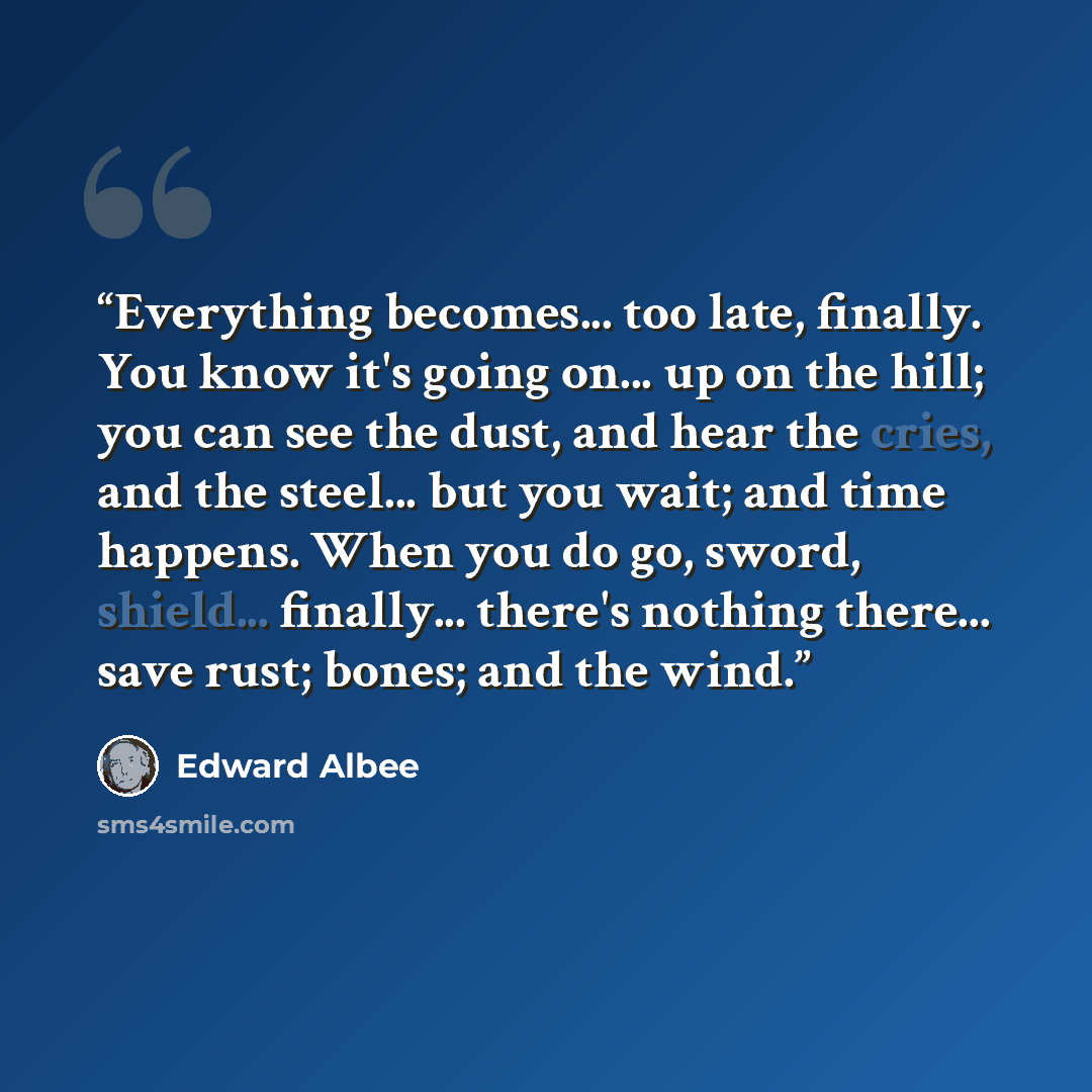 “Everything becomes... too late, finally. You know it's going on... up on the hill; you can see the dust, and hear the cries, and the steel... but you wait; and time happens. When you do go, sword, shield... finally... there's nothing there... save rust; bones; and the wind.” quote by Edward Albee