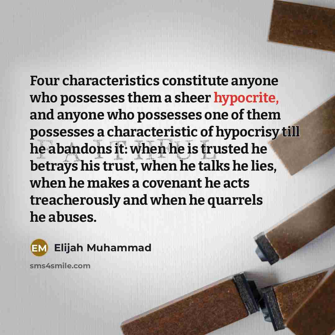 “Four characteristics constitute anyone who possesses them a sheer hypocrite, and anyone who possesses one of them possesses a characteristic of hypocrisy till he abandons it: when he is trusted he betrays his trust, when he talks he lies, when he makes a covenant he acts treacherously and when he…” quote by Elijah Muhammad