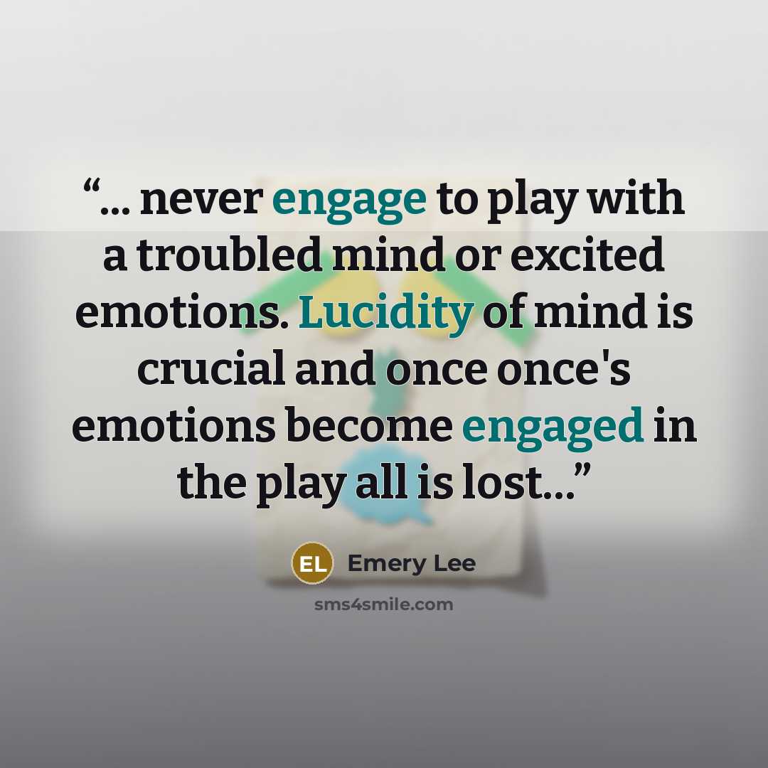 “... never engage to play with a troubled mind or excited emotions. Lucidity of mind is crucial and once once's emotions become engaged in the play all is lost…” quote by Emery Lee