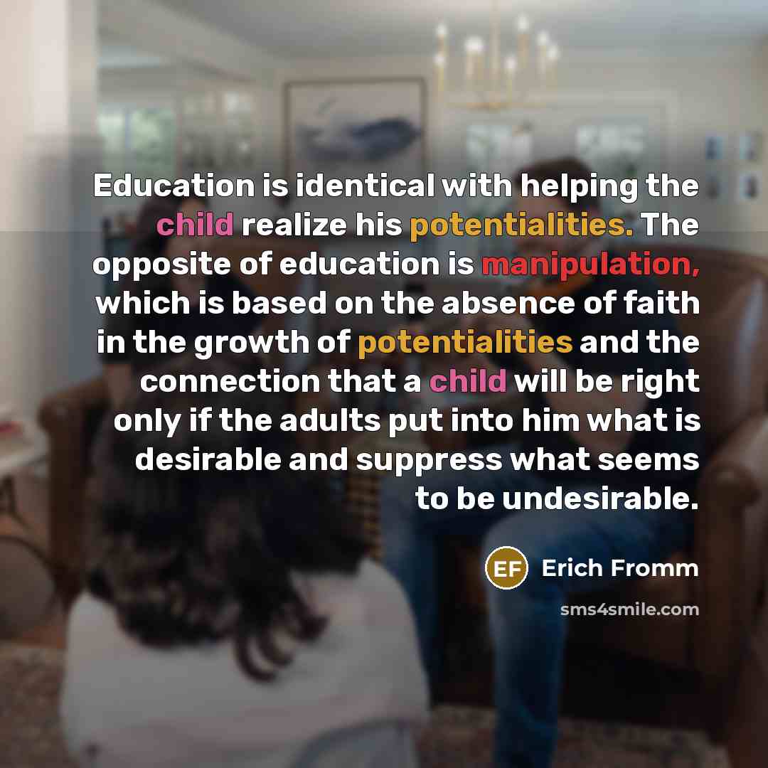 “Education is identical with helping the child realize his potentialities. The opposite of education is manipulation, which is based on the absence of faith in the growth of potentialities and the connection that a child will be right only if the adults put into him what is desirable and suppress…” quote by Erich Fromm