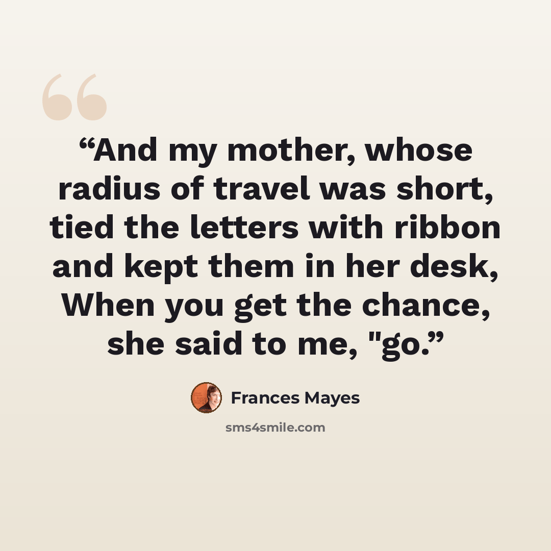 “And my mother, whose radius of travel was short, tied the letters with ribbon and kept them in her desk, When you get the chance, she said to me, "go.” quote by Frances Mayes