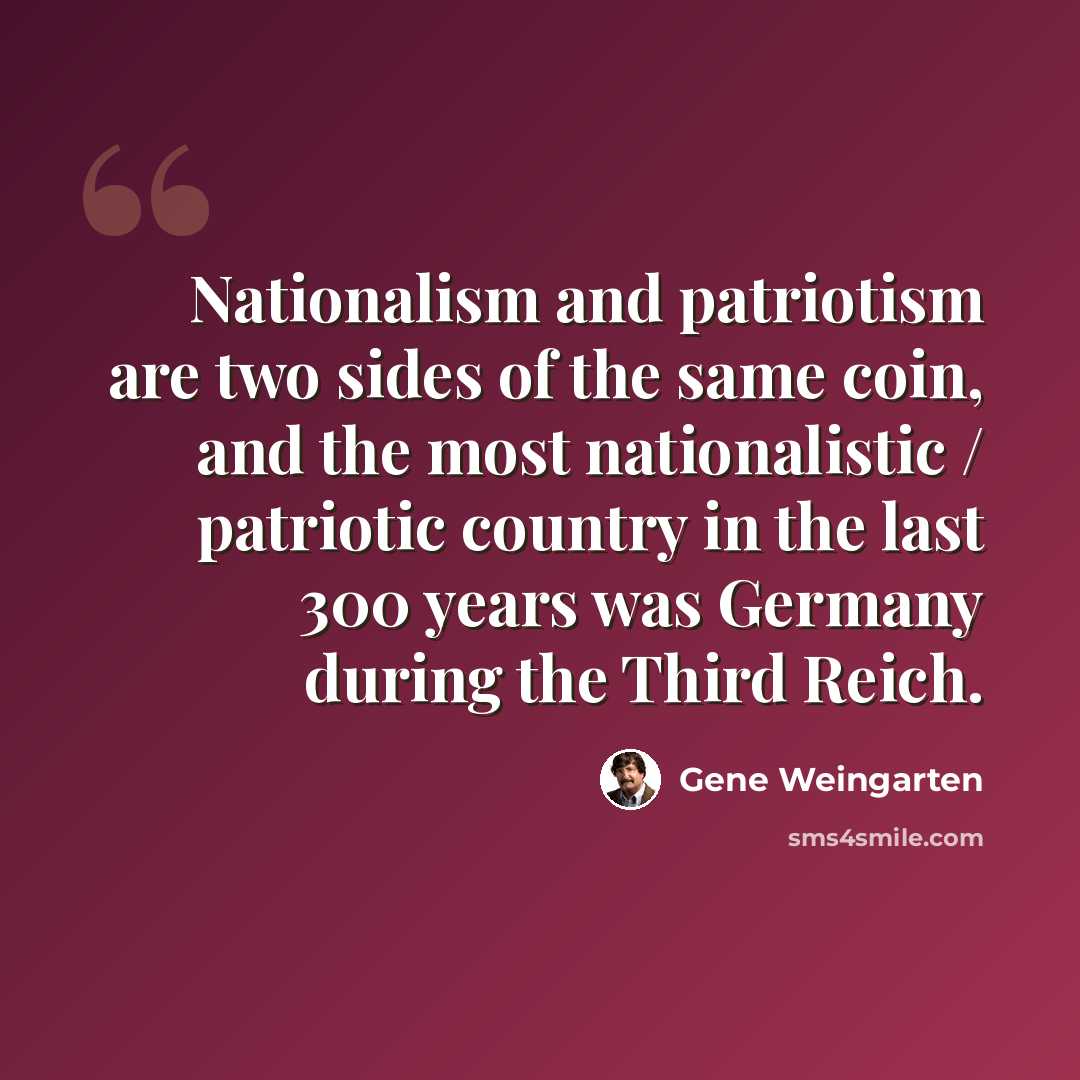 “Nationalism and patriotism are two sides of the same coin, and the most nationalistic / patriotic country in the last 300 years was Germany during the Third Reich.” quote by Gene Weingarten