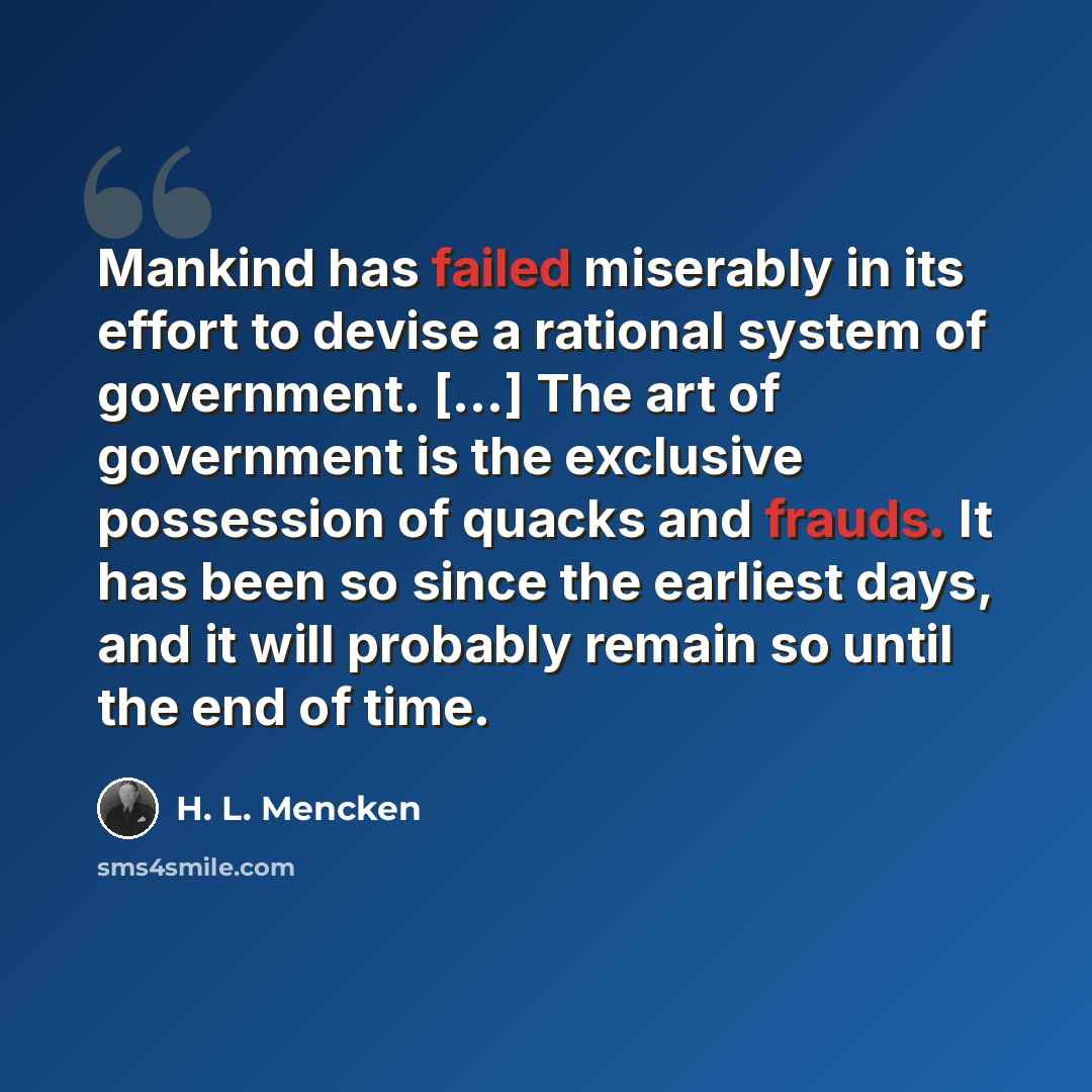 “Mankind has failed miserably in its effort to devise a rational system of government. [...] The art of government is the exclusive possession of quacks and frauds. It has been so since the earliest days, and it will probably remain so until the end of time.” quote by H. L. Mencken