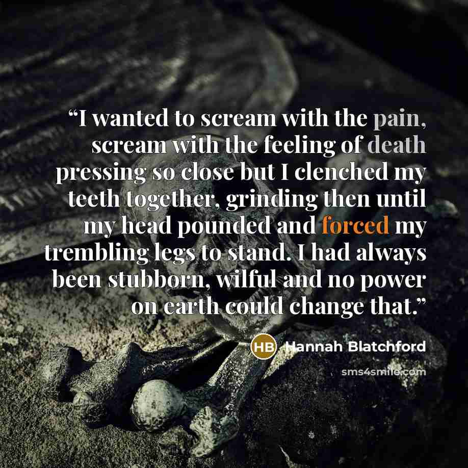 “I wanted to scream with the pain, scream with the feeling of death pressing so close but I clenched my teeth together, grinding then until my head pounded and forced my trembling legs to stand. I had always been stubborn, wilful and no power on earth could change that.” quote by Hannah Blatchford