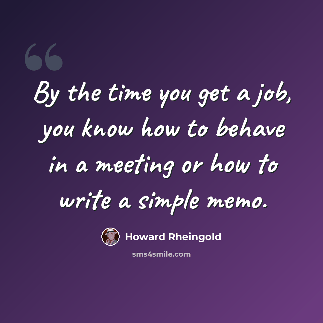 “By the time you get a job, you know how to behave in a meeting or how to write a simple memo.” quote by Howard Rheingold