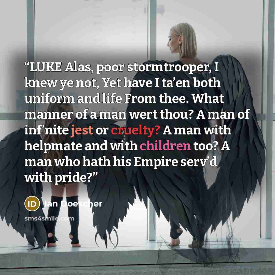 “LUKE Alas, poor stormtrooper, I knew ye not, Yet have I ta’en both uniform and life From thee. What manner of a man wert thou? A man of inf’nite jest or cruelty? A man with helpmate and with children too? A man who hath his Empire serv’d with pride?” quote by Ian Doescher