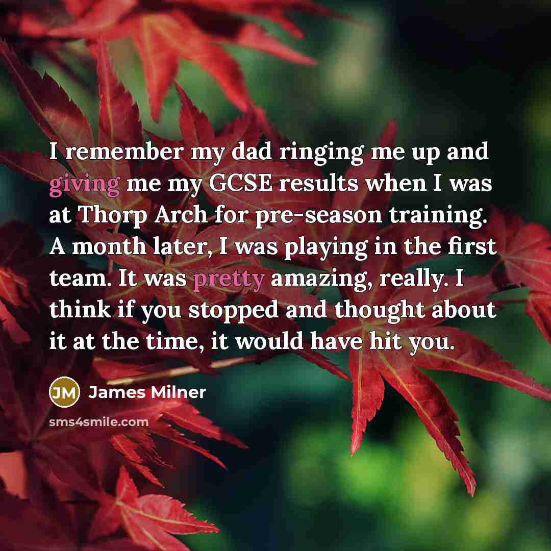 “I remember my dad ringing me up and giving me my GCSE results when I was at Thorp Arch for pre-season training. A month later, I was playing in the first team. It was pretty amazing, really. I think if you stopped and thought about it at the time, it would have hit you.” quote by James Milner