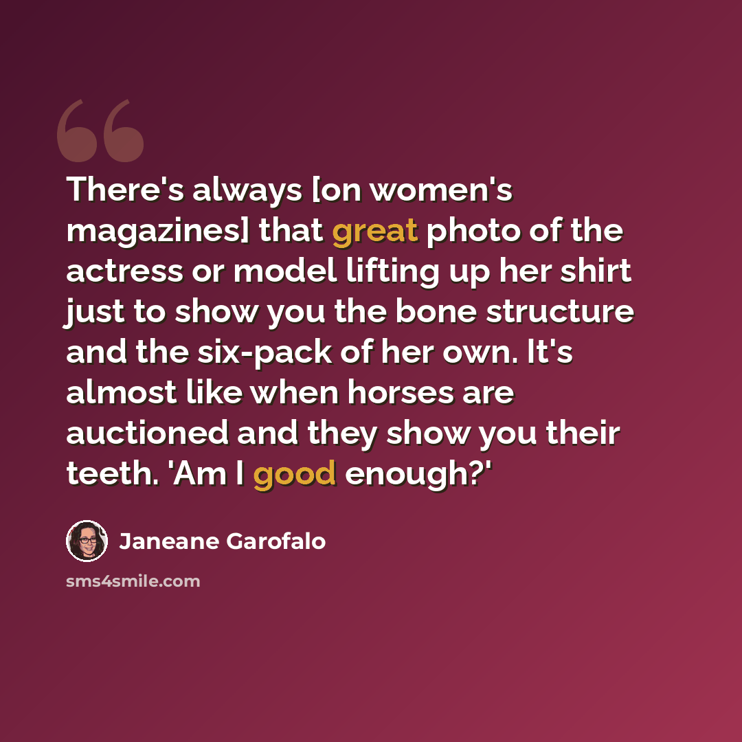 “There's always [on women's magazines] that great photo of the actress or model lifting up her shirt just to show you the bone structure and the six-pack of her own. It's almost like when horses are auctioned and they show you their teeth. 'Am I good enough?'” quote by Janeane Garofalo