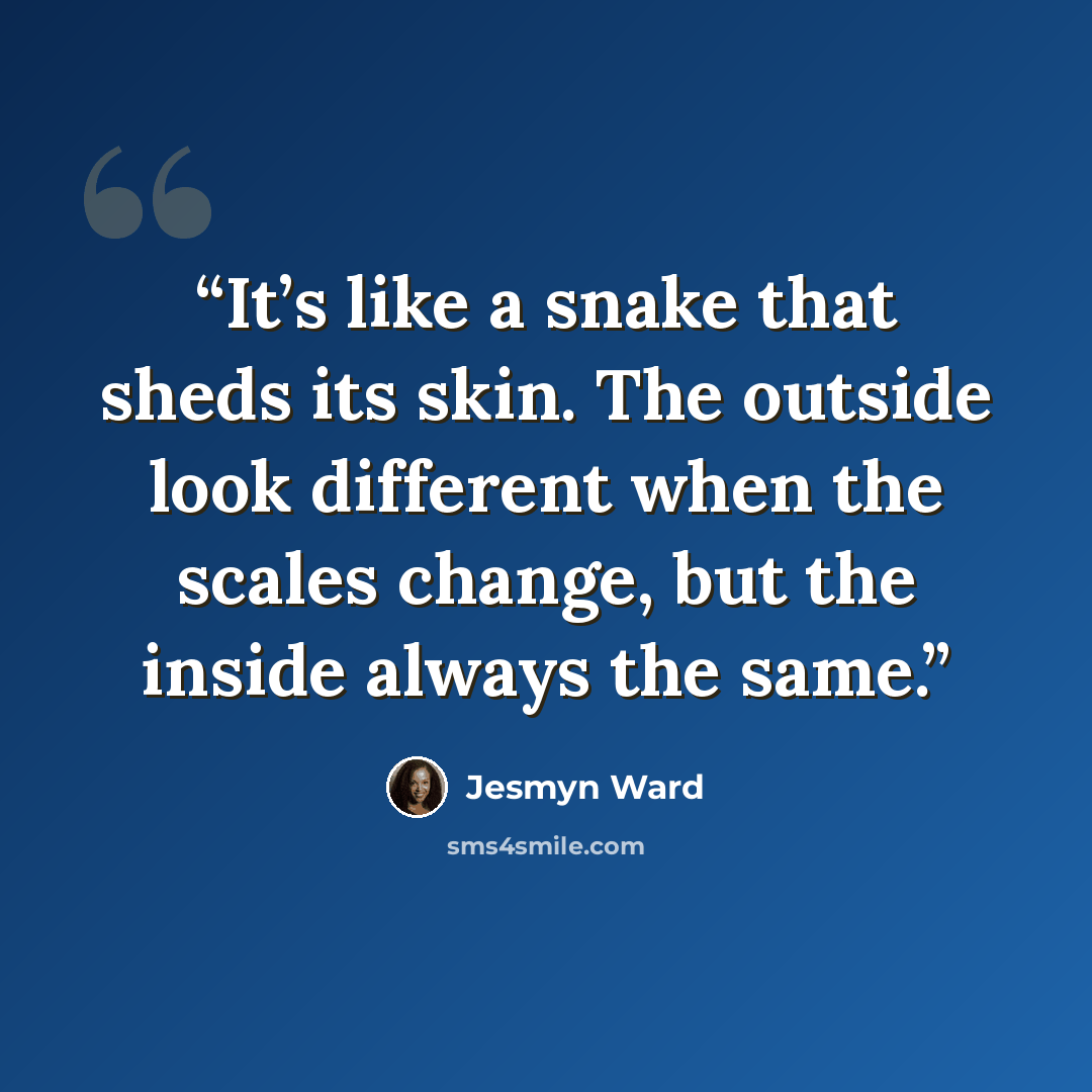 “It’s like a snake that sheds its skin. The outside look different when the scales change, but the inside always the same.” quote by Jesmyn Ward
