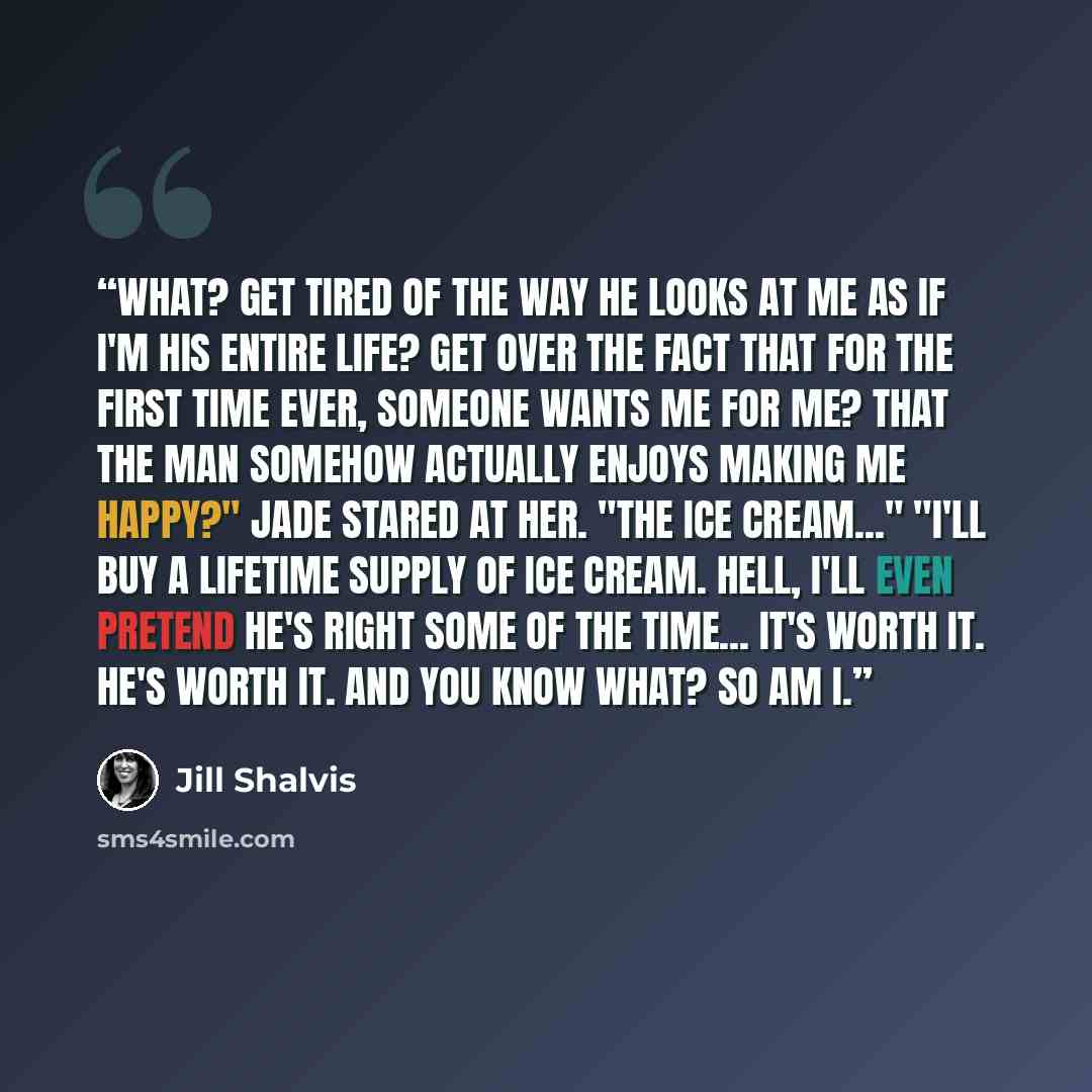 “What? Get tired of the way he looks at me as if I'm his entire life? Get over the fact that for the first time ever, someone wants me for me? That the man somehow actually enjoys making me happy?" Jade stared at her. "The ice cream..." "I'll buy a lifetime supply of ice cream. Hell, I'll even…” quote by Jill Shalvis