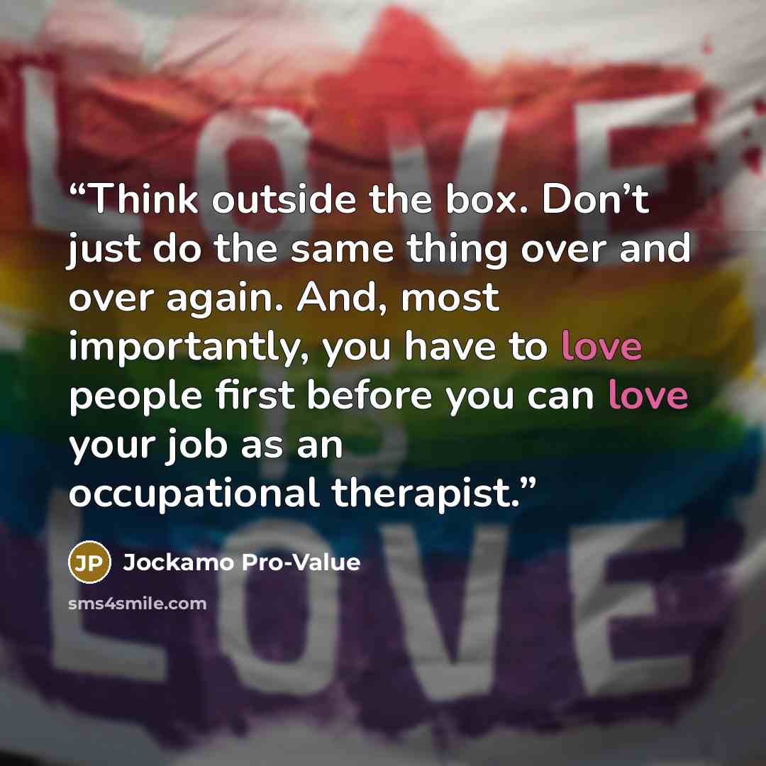 “Think outside the box. Don’t just do the same thing over and over again. And, most importantly, you have to love people first before you can love your job as an occupational therapist.” quote by Jockamo Pro-Value