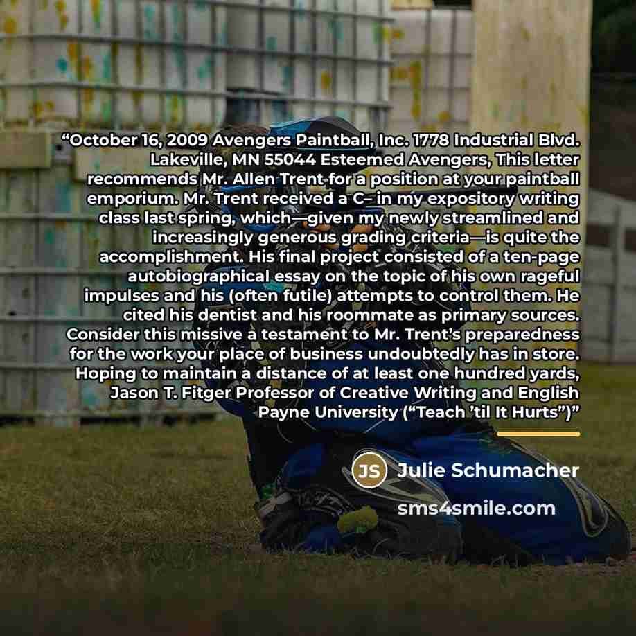 “October 16, 2009 Avengers Paintball, Inc. 1778 Industrial Blvd. Lakeville, MN 55044 Esteemed Avengers, This letter recommends Mr. Allen Trent for a position at your paintball emporium. Mr. Trent received a C– in my expository writing class last spring, which—given my newly streamlined and…” quote by Julie Schumacher
