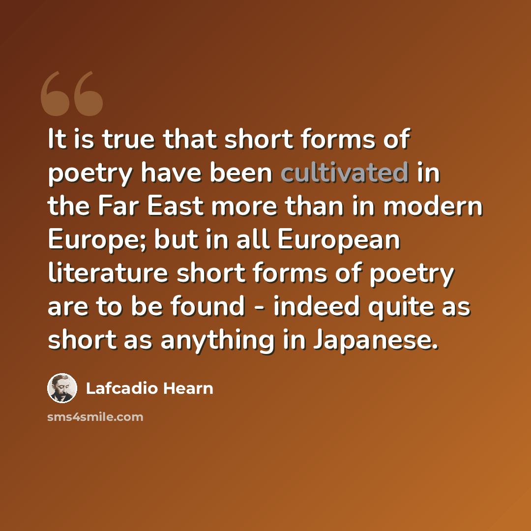“It is true that short forms of poetry have been cultivated in the Far East more than in modern Europe; but in all European literature short forms of poetry are to be found - indeed quite as short as anything in Japanese.” quote by Lafcadio Hearn