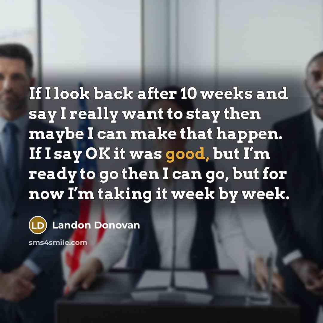 “If I look back after 10 weeks and say I really want to stay then maybe I can make that happen. If I say OK it was good, but I’m ready to go then I can go, but for now I’m taking it week by week.” quote by Landon Donovan