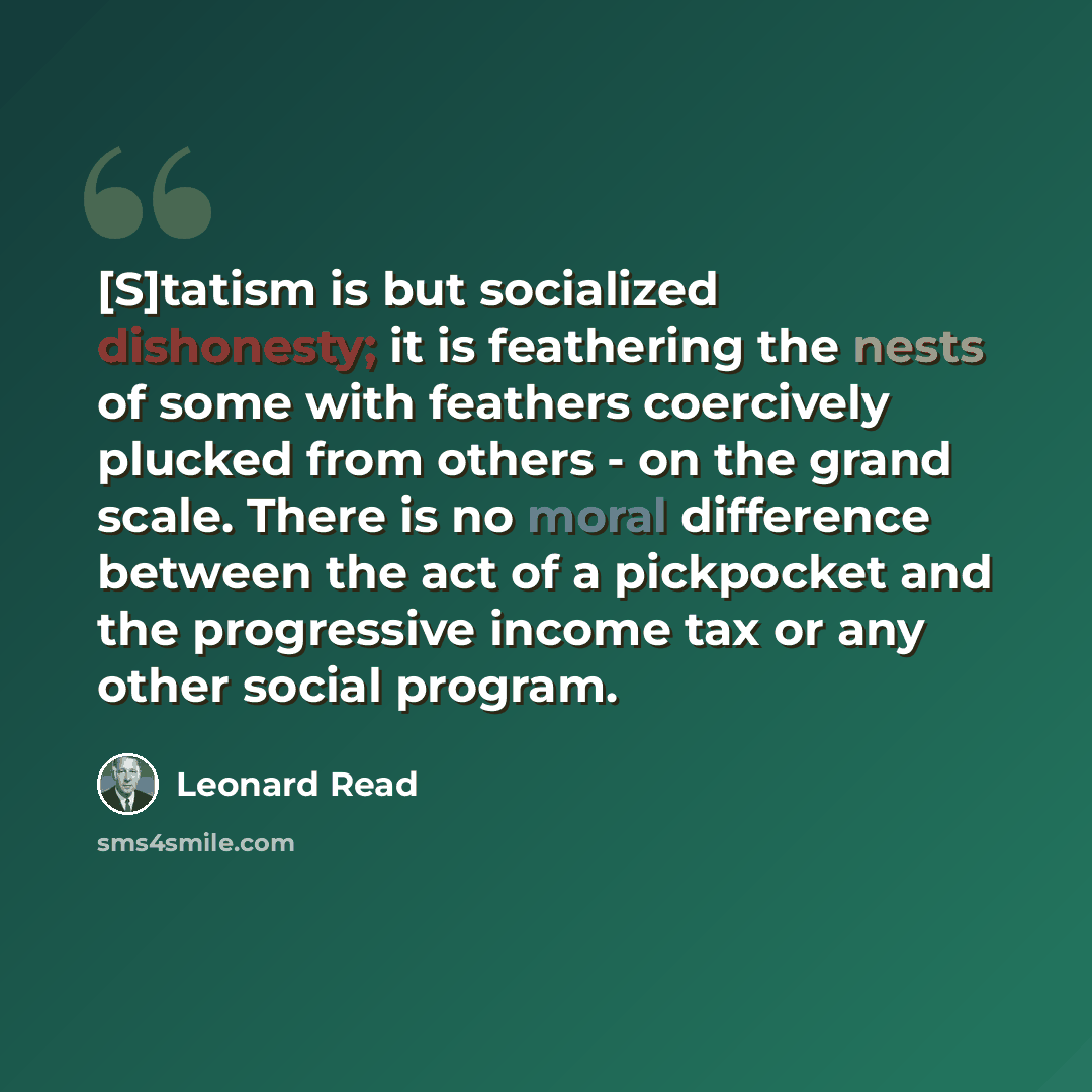 “[S]tatism is but socialized dishonesty; it is feathering the nests of some with feathers coercively plucked from others - on the grand scale. There is no moral difference between the act of a pickpocket and the progressive income tax or any other social program.” quote by Leonard Read