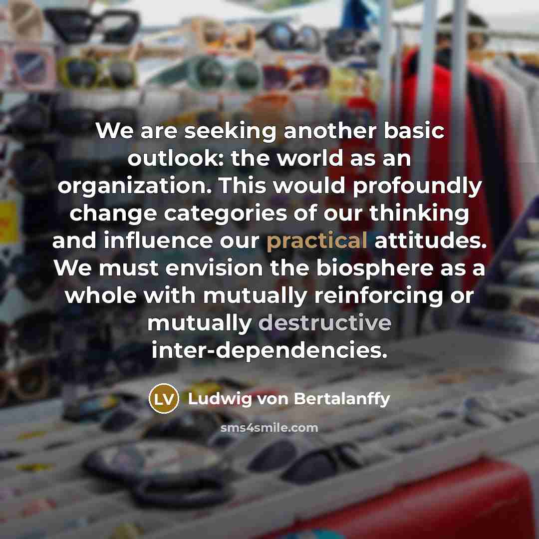 “We are seeking another basic outlook: the world as an organization. This would profoundly change categories of our thinking and influence our practical attitudes. We must envision the biosphere as a whole with mutually reinforcing or mutually destructive inter-dependencies.” quote by Ludwig von Bertalanffy
