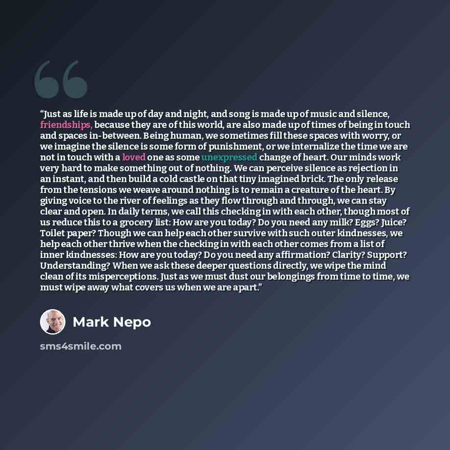 “Just as life is made up of day and night, and song is made up of music and silence, friendships, because they are of this world, are also made up of times of being in touch and spaces in-between. Being human, we sometimes fill these spaces with worry, or we imagine the silence is some form of…” quote by Mark Nepo