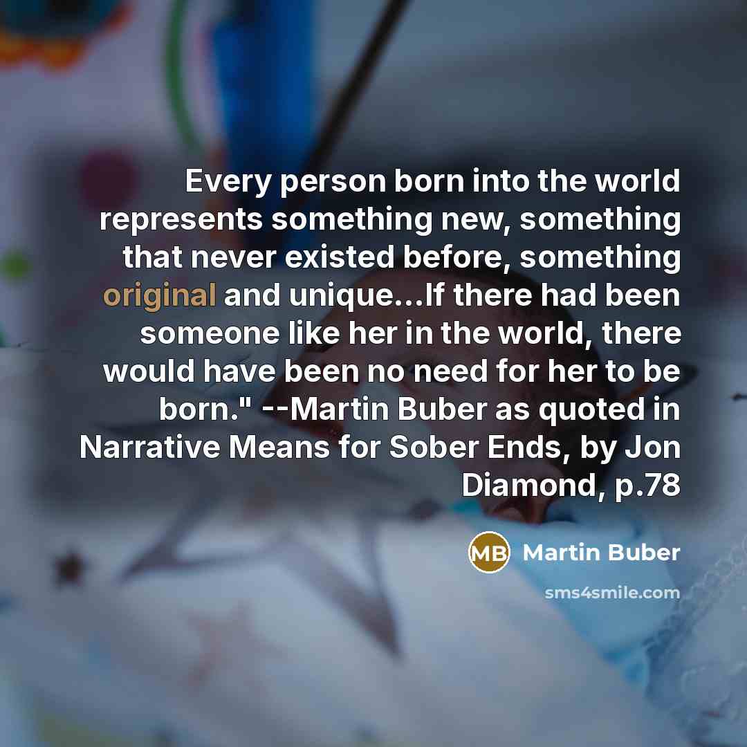 “Every person born into the world represents something new, something that never existed before, something original and unique…If there had been someone like her in the world, there would have been no need for her to be born." --Martin Buber as quoted in Narrative Means for Sober Ends, by Jon…” quote by Martin Buber