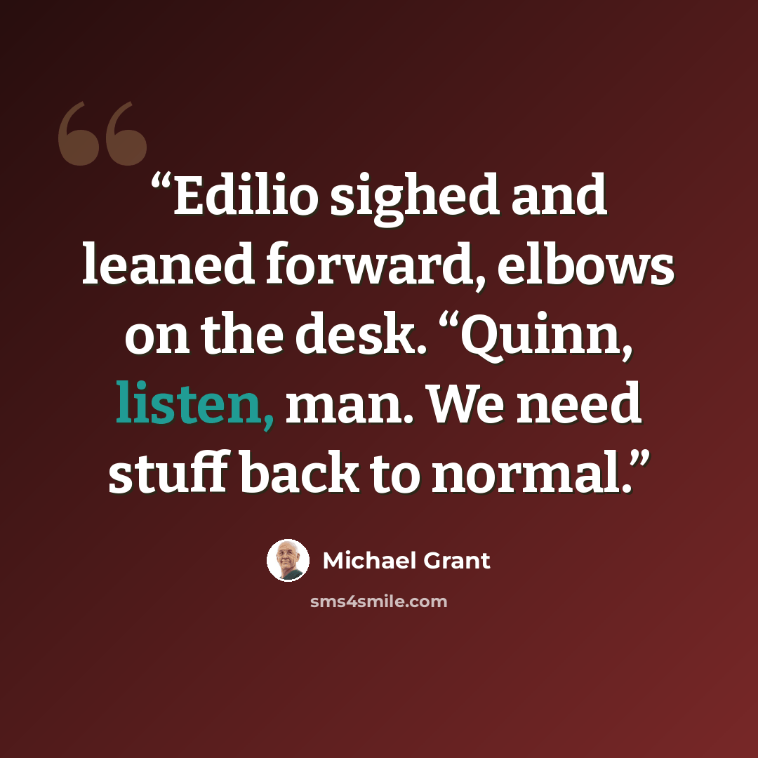 “Edilio sighed and leaned forward, elbows on the desk. “Quinn, listen, man. We need stuff back to normal.” quote by Michael Grant