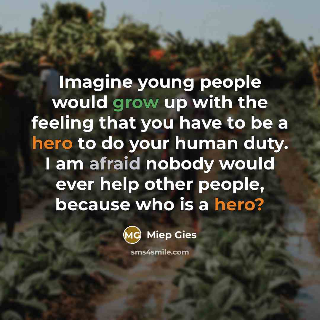“Imagine young people would grow up with the feeling that you have to be a hero to do your human duty. I am afraid nobody would ever help other people, because who is a hero?” quote by Miep Gies