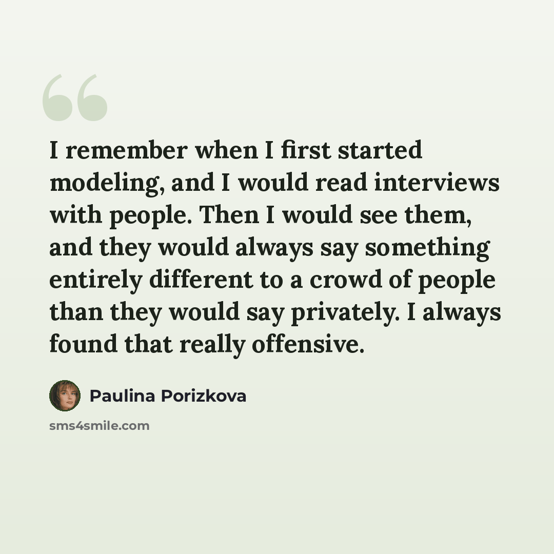 “I remember when I first started modeling, and I would read interviews with people. Then I would see them, and they would always say something entirely different to a crowd of people than they would say privately. I always found that really offensive.” quote by Paulina Porizkova