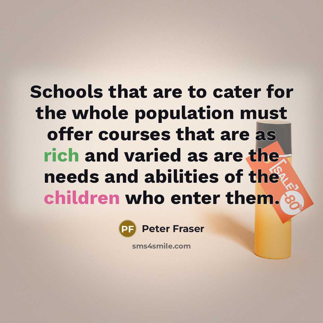 “Schools that are to cater for the whole population must offer courses that are as rich and varied as are the needs and abilities of the children who enter them.” quote by Peter Fraser