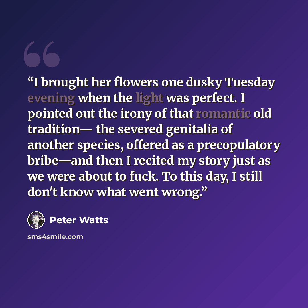 “I brought her flowers one dusky Tuesday evening when the light was perfect. I pointed out the irony of that romantic old tradition— the severed genitalia of another species, offered as a precopulatory bribe—and then I recited my story just as we were about to fuck. To this day, I still don't know…” quote by Peter Watts