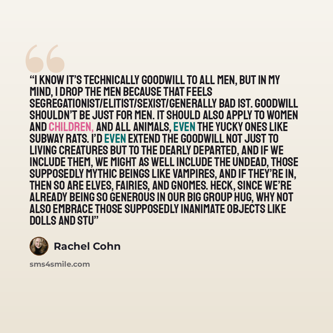 “I know it’s technically goodwill to all men, but in my mind, I drop the men because that feels segregationist/elitist/sexist/generally bad ist. Goodwill shouldn’t be just for men. It should also apply to women and children, and all animals, even the yucky ones like subway rats. I’d even extend the…” quote by Rachel Cohn