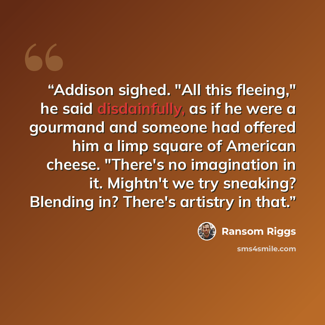 “Addison sighed. "All this fleeing," he said disdainfully, as if he were a gourmand and someone had offered him a limp square of American cheese. "There's no imagination in it. Mightn't we try sneaking? Blending in? There's artistry in that.” quote by Ransom Riggs