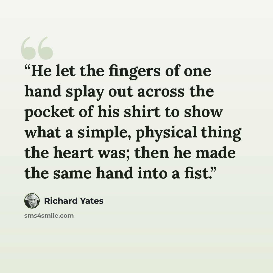“He let the fingers of one hand splay out across the pocket of his shirt to show what a simple, physical thing the heart was; then he made the same hand into a fist.” quote by Richard Yates